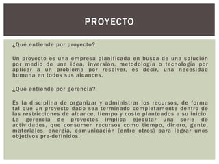 ¿Qué entiende por proyecto?
Un proyecto es una empresa planificada en busca de una solución
por medio de una idea, inversión, metodología o tecnología por
aplicar a un problema por resolver, es decir, una necesidad
humana en todos sus alcances.
¿Qué entiende por gerencia?
Es la disciplina de organizar y administrar los recursos, de forma
tal que un proyecto dado sea terminado completamente dentro de
las restricciones de alcance, tiempo y coste planteados a su inicio.
La gerencia de proyectos implica ejecutar una serie de
actividades, que consumen recursos como tiempo, dinero, gente,
materiales, energía, comunicación (entre otros) para lograr unos
objetivos pre-definidos.
PROYECTO
 