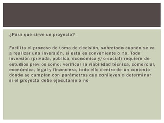 ¿Para qué sirve un proyecto?
Facilita el proceso de toma de decisión, sobretodo cuando se va
a realizar una inversión, si esta es conveniente o no. Toda
inversión (privada, pública, económica y/o social) requiere de
estudios previos como: verificar la viabilidad técnica, comercial,
económica, legal y financiera, todo ello dentro de un contexto
donde se cumplan con parámetros que conlleven a determinar
si el proyecto debe ejecutarse o no
 