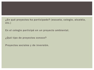 ¿En qué proyectos ha participado? (escuela, colegio, alcaldía,
etc.)
En el colegio participé en un proyecto ambiental.
¿Qué tipo de proyectos conoce?
Proyectos sociales y de inversión.
 