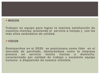  MISION
Trabajar en equipo para lograr la máxima satisfacción de
nuestros clientes, prestando el servicio a tiempo y con los
más altos estándares de calidad.
 VISION
Domiparches en el 2020 se posicionara como líder en el
mercado de parchado, destacándose como la empresa
pionera en servicio monta llantas a domicilio,
caracterizada por calidad de trabajo y excelente equipo
humano a disposición de nuestra clientela.
 
