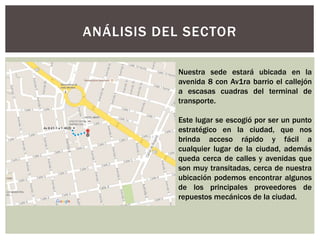 ANÁLISIS DEL SECTOR
Nuestra sede estará ubicada en la
avenida 8 con Av1ra barrio el callejón
a escasas cuadras del terminal de
transporte.
Este lugar se escogió por ser un punto
estratégico en la ciudad, que nos
brinda acceso rápido y fácil a
cualquier lugar de la ciudad, además
queda cerca de calles y avenidas que
son muy transitadas, cerca de nuestra
ubicación podemos encontrar algunos
de los principales proveedores de
repuestos mecánicos de la ciudad.
 