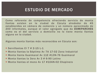 Como referente de competencia ofreciendo servicio de monta
llantas existen en la ciudad de Cúcuta alrededor de 45
establecidos en cámara de comercio y un número aproximado de
200 informales, aunque el valor agregado que da DOMIPARCHES
como es el del servicio a domicilio no lo tiene monta llantas
alguno en la ciudad.
Algunos monta llantas más reconocidos en Cúcuta son:
 Servillantas Cl 7 # 2-15 L-1
 Monta llantas la Séptima Av 7A 17-02 Zona Industrial
 Monta llanta Guaimaral Av 11E #13N-76 Guaimaral
 Monta llantas la 3era Av 3 # 6-90 Latino
 Monta llantas el mono Av 17 #10AN-02 Chapinero
ESTUDIO DE MERCADO
 