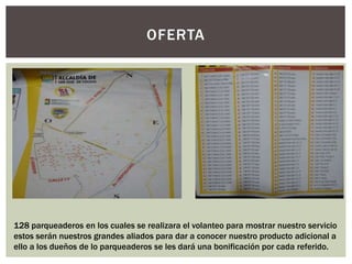 OFERTA
128 parqueaderos en los cuales se realizara el volanteo para mostrar nuestro servicio
estos serán nuestros grandes aliados para dar a conocer nuestro producto adicional a
ello a los dueños de lo parqueaderos se les dará una bonificación por cada referido.
 