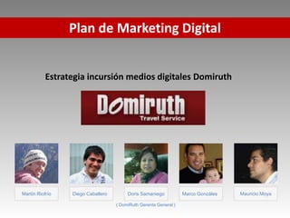 Plan de Marketing Digital


           Estrategia incursión medios digitales Domiruth




Martín Riofrío   Diego Caballero        Doris Samaniego           Marco Gonzáles   Mauricio Moya

                                   ( DomiRuth Gerente General )
 