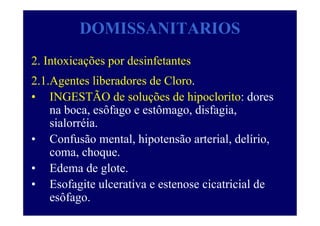 DOMISSANITARIOS
2. Intoxicações por desinfetantes
2.1.Agentes liberadores de Cloro.
• INGESTÃO de soluções de hipoclorito: dores
na boca, esôfago e estômago, disfagia,
sialorréia.
• Confusão mental, hipotensão arterial, delírio,
coma, choque.
• Edema de glote.
• Esofagite ulcerativa e estenose cicatricial de
esôfago.
 