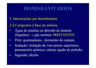 DOMISSANITARIOS
2. Intoxicações por desinfetantes
2.2.Compostos à base de amônia.
• Água de amônia ou dióxido de amônia
(líquidos) → gás amônia: IRRITANTES.
• Pele: queimaduras ; dermatite de contato.
• Inalação: irritação de vias aéreas superiores,
pneumonite química, edema agudo de pulmão.
• Ingestão: álcalis
 