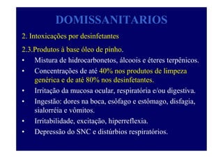 DOMISSANITARIOS
2. Intoxicações por desinfetantes
2.3.Produtos à base óleo de pinho.
• Mistura de hidrocarbonetos, álcoois e éteres terpênicos.
• Concentrações de até 40% nos produtos de limpeza
genérica e de até 80% nos desinfetantes.
• Irritação da mucosa ocular, respiratória e/ou digestiva.
• Ingestão: dores na boca, esôfago e estômago, disfagia,
sialorréia e vômitos.
• Irritabilidade, excitação, hiperreflexia.
• Depressão do SNC e distúrbios respiratórios.
 