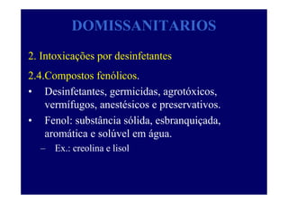 DOMISSANITARIOS
2. Intoxicações por desinfetantes
2.4.Compostos fenólicos.
• Desinfetantes, germicidas, agrotóxicos,
vermífugos, anestésicos e preservativos.
• Fenol: substância sólida, esbranquiçada,
aromática e solúvel em água.
– Ex.: creolina e lisol
 