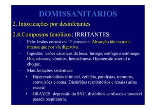 DOMISSANITARIOS
2. Intoxicações por desinfetantes
2.4.Compostos fenólicos: IRRITANTES.
– Pele: lesões corrosivas anestesia. Absorção tão ou mais
intensa que por via digestiva.
– Ingestão: lesões cáusticas da boca, faringe, esôfago e estômago.
Dor, náuseas, vômitos, hematêmese. Hipotensão arterial e
choque.
– Manifestações sistêmicas:
• Hiperexcitabilidade inicial, cefaléia, paralisias, tremores,
convulsões e coma. Distúrbios respiratórios e renais (urina
escura)
• GRAVES: depressão do SNC, distúrbios cardíacos e possível
parada respiratória.
 