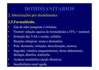 DOMISSANITARIOS
2. Intoxicações por desinfetantes
2.5.Formaldeído.
• Gás de odor pungente e irritante;
• Formol: solução aquosa de formaldeído a 35% + metanol;
• Irritação das VAS e ocular, cefaléia.
• Reações alérgicas: asma e dermatites.
• Pele: dermatite, irritação, descoloração, necrose.
• Ingestão: vômitos sanguinolentos, dores abdominais,
disfagia, diarréia, sialorréia.
• Acidose metabólica (ácido fórmico).
• Insuficiência renal aguda.
 
