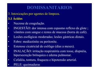 DOMISSANITARIOS
3. Intoxicações por agentes de limpeza.
3.1 Ácidos
• Necrose de coagulação.
• INGESTÃO: dor intensa com espasmo reflexo da glote ;
vômitos com sangue e restos de mucosa (borra de café).
• Lesões esofágicas moderadas; lesões gástricas distais.
• Febre: mediastinite ou peritonite.
• Estenose cicatricial do esôfago (dias a meses).
• INALAÇÃO: irritação respiratória com tosse, dispnéia,
hipersecreção brônquica e edema pulmonar.
• Cefaléia, tontura, fraqueza e hipotensão arterial.
• PELE: queimaduras
 