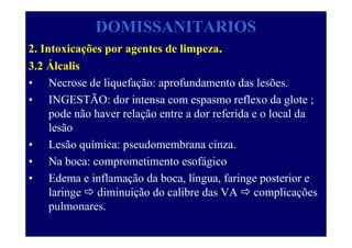 DOMISSANITARIOS
2. Intoxicações por agentes de limpeza.
3.2 Álcalis
• Necrose de liquefação: aprofundamento das lesões.
• INGESTÃO: dor intensa com espasmo reflexo da glote ;
pode não haver relação entre a dor referida e o local da
lesão
• Lesão química: pseudomembrana cinza.
• Na boca: comprometimento esofágico
• Edema e inflamação da boca, língua, faringe posterior e
laringe diminuição do calibre das VA complicações
pulmonares.
 