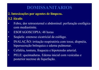 DOMISSANITARIOS
2. Intoxicações por agentes de limpeza.
3.2 Álcalis
• Febre, dor retroesternal e abdominal: perfuração esofágica
com mediastinite.
• ESOFAGOSCOPIA: 48 horas
• Seqüela: estenose cicatricial de esôfago.
• INALAÇÃO: irritação respiratória com tosse, dispnéia,
hipersecreção brônquica e edema pulmonar.
• Cefaléia, tontura, fraqueza e hipotensão arterial.
• PELE: queimaduras. Edema inicial com vesículas e
posterior necrose de liquefação.
 