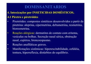 DOMISSANITARIOS
4. Intoxicações por INSETICIDAS DOMÉSTICOS.
4.1 Piretro e piretróides
• Piretróides: compostos sintéticos desenvolvidos a partir da
piretrina: aleprina, cipermetrina, deltametrina, resmetrina,
bioresmetrina.
• Reações alérgicas: dermatites de contato com eritema,
vesículas ou bolhas. Secreção nasal sérica, obstrução
nasal, espirros, broncoespasmo.
• Reações anafiláticas graves.
• Manifestações sistêmicas: hiperexcitabilidade, cefaléia,
tontura, hiperreflexia, distúrbios do equilíbrio.
 