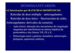 DOMISSANITARIOS
4.2 Intoxicações por RATICIDAS DOMÉSTICOS.
- Raticidas de dose múltipla – anticoagulantes.
- Raticidas de dose única – fluoroacetato de sódio.
Anticoagulantes: derivados da cumarina
- Ação tóxica: alteração dos mecanismos de coagulação
sanguínea por interferência na síntese hepática da
protrombina e dos fatores VII, IX e X.
- Hemorragia nasal e gástrica, hematúria, enterorragia,
petéquias, equimoses cutâneas.
 
