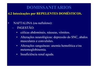 DOMISSANITARIOS
4.2 Intoxicações por REPELENTES DOMÉSTICOS.
• NAFTALINA (ou naftaleno):
– INGESTÃO:
• cólicas abdominais, náuseas, vômitos.
• Alterações neurológicas: depressão do SNC, abalos
musculares e convulsões.
• Alterações sanguíneas: anemia hemolítica e/ou
metemoglobinemia.
• Insuficiência renal aguda.
 