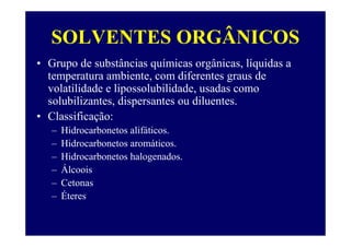 SOLVENTES ORGÂNICOS
• Grupo de substâncias químicas orgânicas, líquidas a
temperatura ambiente, com diferentes graus de
volatilidade e lipossolubilidade, usadas como
solubilizantes, dispersantes ou diluentes.
• Classificação:
– Hidrocarbonetos alifáticos.
– Hidrocarbonetos aromáticos.
– Hidrocarbonetos halogenados.
– Álcoois
– Cetonas
– Éteres
 