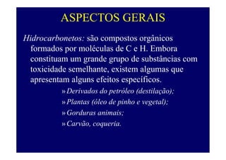ASPECTOS GERAIS
Hidrocarbonetos: são compostos orgânicos
formados por moléculas de C e H. Embora
constituam um grande grupo de substâncias com
toxicidade semelhante, existem algumas que
apresentam alguns efeitos específicos.
»Derivados do petróleo (destilação);
»Plantas (óleo de pinho e vegetal);
»Gorduras animais;
»Carvão, coqueria.
 