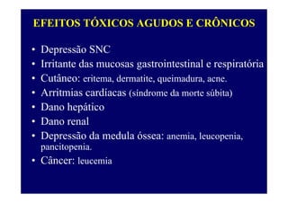 EFEITOS TÓXICOS AGUDOS E CRÔNICOS
• Depressão SNC
• Irritante das mucosas gastrointestinal e respiratória
• Cutâneo: eritema, dermatite, queimadura, acne.
• Arritmias cardíacas (síndrome da morte súbita)
• Dano hepático
• Dano renal
• Depressão da medula óssea: anemia, leucopenia,
pancitopenia.
• Câncer: leucemia
 