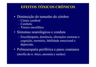 EFEITOS TÓXICOS CRÔNICOS
• Diminuição do tamanho do cérebro
– Córtex cerebral
– Cerebelo
– Tronco encefálico
• Sintomas neurológicos e conduta
– Encefalopatia, demência, alterações motoras e
cognição, memória, labilidade emocional e
depressão.
• Polineuropatia periférica e pares cranianos
(atrofia do n. ótico, anosmia e surdez)
 