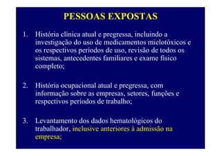 PESSOAS EXPOSTAS
1. História clínica atual e pregressa, incluindo a
investigação do uso de medicamentos mielotóxicos e
os respectivos períodos de uso, revisão de todos os
sistemas, antecedentes familiares e exame físico
completo;
2. História ocupacional atual e pregressa, com
informação sobre as empresas, setores, funções e
respectivos períodos de trabalho;
3. Levantamento dos dados hematológicos do
trabalhador, inclusive anteriores à admissão na
empresa;
 