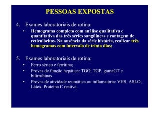 PESSOAS EXPOSTAS
4. Exames laboratoriais de rotina:
• Hemograma completo com análise qualitativa e
quantitativa das três séries sangüíneas e contagem de
reticulócitos. Na ausência da série história, realizar três
hemogramas com intervalo de trinta dias;
5. Exames laboratoriais de rotina:
• Ferro sérico e ferritina;
• Provas de função hepática: TGO, TGP, gamaGT e
bilirrubinas
• Provas de atividade reumática ou inflamatória: VHS, ASLO,
Látex, Proteína C reativa.
 