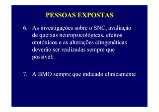 PESSOAS EXPOSTAS
6. As investigações sobre o SNC, avaliação
de queixas neuropsicológicas, efeitos
ototóxicos e as alterações citogenéticas
deverão ser realizadas sempre que
possível;
7. A BMO sempre que indicado clinicamente
 