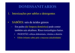 DOMISSANITARIOS
1. Intoxicações por sabões e detergentes
• SABÕES: sais de ácidos graxos
– Em pedra (de limpeza doméstica) pode conter
também sais alcalinos. Risco toxicológico baixo.
• INGESTÃO: cólicas abdominais, vômitos e diarréia
• Efeito irritante sobre pele e mucosas (alcalinidade)
 