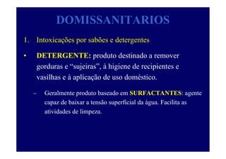DOMISSANITARIOS
1. Intoxicações por sabões e detergentes
• DETERGENTE: produto destinado a remover
gorduras e “sujeiras”, à higiene de recipientes e
vasilhas e à aplicação de uso doméstico.
– Geralmente produto baseado em SURFACTANTES: agente
capaz de baixar a tensão superficial da água. Facilita as
atividades de limpeza.
 