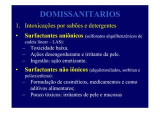 DOMISSANITARIOS
1. Intoxicações por sabões e detergentes
• Surfactantes aniônicos (sulfonatos alquilbenzênicos de
cadeia linear – LAS):
– Toxicidade baixa.
– Ações desengordurante e irritante da pele.
– Ingestão: ação emetizante.
• Surfactantes não iônicos (alquiletoxilados, sorbitan e
polioxietileno):
– Formulação de cosméticos, medicamentos e como
aditivos alimentares;
– Pouco tóxicos: irritantes de pele e mucosas
 