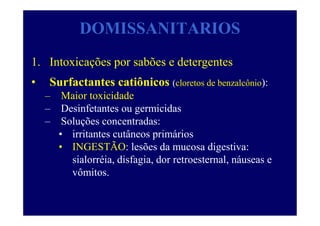 DOMISSANITARIOS
1. Intoxicações por sabões e detergentes
• Surfactantes catiônicos (cloretos de benzalcônio):
– Maior toxicidade
– Desinfetantes ou germicidas
– Soluções concentradas:
• irritantes cutâneos primários
• INGESTÃO: lesões da mucosa digestiva:
sialorréia, disfagia, dor retroesternal, náuseas e
vômitos.
 