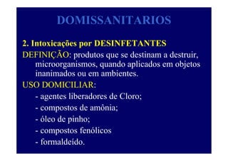 DOMISSANITARIOS
2. Intoxicações por DESINFETANTES
DEFINIÇÃO: produtos que se destinam a destruir,
microorganismos, quando aplicados em objetos
inanimados ou em ambientes.
USO DOMICILIAR:
- agentes liberadores de Cloro;
- compostos de amônia;
- óleo de pinho;
- compostos fenólicos
- formaldeído.
 