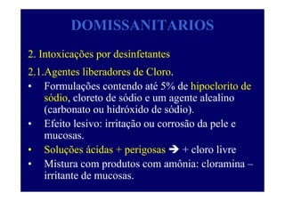 DOMISSANITARIOS
2. Intoxicações por desinfetantes
2.1.Agentes liberadores de Cloro.
• Formulações contendo até 5% de hipoclorito de
sódio, cloreto de sódio e um agente alcalino
(carbonato ou hidróxido de sódio).
• Efeito lesivo: irritação ou corrosão da pele e
mucosas.
• Soluções ácidas + perigosas + cloro livre
• Mistura com produtos com amônia: cloramina –
irritante de mucosas.
 