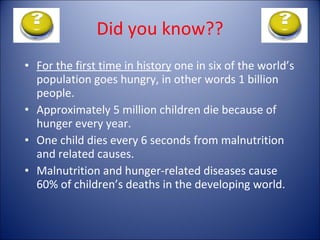 Did you know?? For the first time in history  one in six of the world’s population goes hungry, in other words 1 billion people. Approximately 5 million children die because of hunger every year. One child dies every 6 seconds from malnutrition and related causes. Malnutrition and hunger-related diseases cause 60% of children’s deaths in the developing world. 