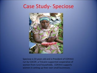 Case Study- Speciose Speciose is 33 years old and is President of COFAVU run by COCOF, a Trócaire supported cooperative of women from rural households.  COFAVU supports women in setting up their own small businesses.  