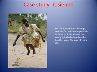 For the 2004 Lenten campaign, Trócaire focused on the genocide in Rwanda.  Josienne was the young girl who featured on the box that year.  She was 13 years old.  Case study- Josienne 
