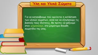 Για να καταλάβουμε πού οφείλεται η κατάσταση
των υλικών σωμάτων, αλλά και να εξηγήσουμε τις
βασικές τους ιδιότητες, θα πρέπει να ψάξουμε
στον μικρόκοσμο, στα μικρότερα δηλαδή
σωματίδια της ύλης.
Ύλη και Υλικά Σώματα
 