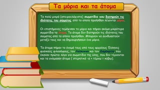 Τα πολύ μικρά (απειροελάχιστα) σωματίδια που διατηρούν τις
ιδιότητες του σώματος από το οποίο προήλθαν λέγονται μόρια.
Οι επιστήμονες τεμάχισαν το μόριο και πήραν ακόμα μικρότερα
σωματίδια τα άτομα. Τα άτομα δεν διατηρούν τις ιδιότητες του
σώματος από το οποίο προήλθαν. Μπορούν να συνδυαστούν
μεταξύ τους και να δημιουργήσουν ένα μόριο.
Τα άτομα πήραν το όνομά τους από τους αρχαίους Έλληνες
φυσικούς φιλοσόφους, τον Λεύκιππο και τον Δημόκριτο, που
έκαναν πρώτοι λόγο για σωματίδια της ύλης, που δεν τέμνονται
και τα ονόμασαν άτομα ( στερητικό -α + τέμνω = κόβω).
Τα μόρια και τα άτομα
 