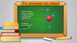 Στο εσωτερικό των ατόμων
Μέσα στο άτομο
υπάρχει ο πυρήνας
και γύρω από αυτόν
κινούνται μικρά
σωματίδια, τα
ηλεκτρόνια.
Ό πυρήνας
αποτελείται από
πρωτόνια και
νετρόνια.
 