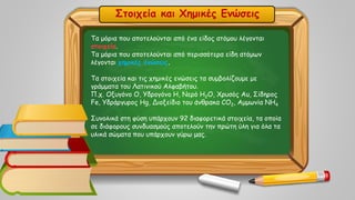 Στοιχεία και Χημικές Ενώσεις
Τα μόρια που αποτελούνται από ένα είδος ατόμου λέγονται
στοιχεία.
Τα μόρια που αποτελούνται από περισσότερα είδη ατόμων
λέγονται χημικές ενώσεις.
Τα στοιχεία και τις χημικές ενώσεις τα συμβολίζουμε με
γράμματα του Λατινικού Αλφαβήτου.
Π.χ. Οξυγόνο O, Υδρογόνο Η, Νερό Η2Ο, Χρυσός Au, Σίδηρος
Fe, Υδράργυρος Hg, Διοξείδιο του άνθρακα CO2, Αμμωνία NH4
Συνολικά στη φύση υπάρχουν 92 διαφορετικά στοιχεία, τα οποία
σε διάφορους συνδυασμούς αποτελούν την πρώτη ύλη για όλα τα
υλικά σώματα που υπάρχουν γύρω μας.
 