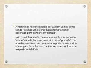 • A metafísica foi conceituada por William James como
sendo "apenas um esforço extraordinariamente
obstinado para pensar com clareza".
• Não está interessada, de maneira nenhuma, por esse
"como" da vida humana, mas sim pelos "porquês", por
aquelas questões que uma pessoa pode passar a vida
inteira para formular, sem muitas vezes encontrar uma
resposta satisfatória.
 