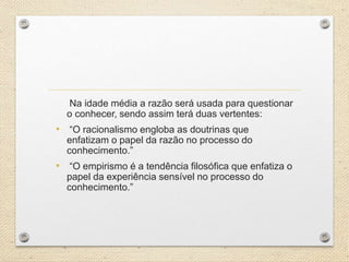 Na idade média a razão será usada para questionar
o conhecer, sendo assim terá duas vertentes:
• “O racionalismo engloba as doutrinas que
enfatizam o papel da razão no processo do
conhecimento.”
• “O empirismo é a tendência filosófica que enfatiza o
papel da experiência sensível no processo do
conhecimento.”
 