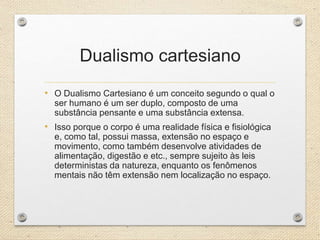Dualismo cartesiano
• O Dualismo Cartesiano é um conceito segundo o qual o
ser humano é um ser duplo, composto de uma
substância pensante e uma substância extensa.
• Isso porque o corpo é uma realidade física e fisiológica
e, como tal, possui massa, extensão no espaço e
movimento, como também desenvolve atividades de
alimentação, digestão e etc., sempre sujeito às leis
deterministas da natureza, enquanto os fenômenos
mentais não têm extensão nem localização no espaço.
 
