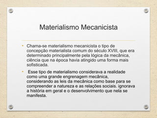 Materialismo Mecanicista
• Chama-se materialismo mecanicista o tipo de
concepção materialista comum do século XVIII, que era
determinado principalmente pela lógica da mecânica,
ciência que na época havia atingido uma forma mais
sofisticada.
• Esse tipo de materialismo considerava a realidade
como uma grande engrenagem mecânica,
considerando as leis da mecânica como base para se
compreender a natureza e as relações sociais. ignorava
a história em geral e o desenvolvimento que nela se
manifesta.
 