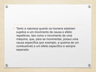 • Tanto a natureza quanto os homens estariam
sujeitos a um movimento de causa e efeito
repetitivos, tais como o movimento de uma
máquina, que, para se movimentar, possui uma
causa específica (por exemplo, a queima de um
combustível) e um efeito específico e sempre
esperado.
 