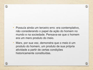 • Possuía ainda um terceiro erro: era contemplativo,
não considerando o papel da ação do homem no
mundo e na sociedade. Pensava-se que o homem
era um mero produto do meio.
• Marx, por sua vez, demonstra que o meio é um
produto do homem, um produto de sua própria
atividade a partir de certas condições
historicamente constituídas.
 
