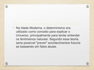 • Na Idade Moderna, o determinismo era
utilizado como conceito para explicar o
Universo, principalmente para tentar entender
os fenômenos naturais. Segundo essa teoria,
seria possível "prever" acontecimentos futuros
se baseando em fatos atuais.
 