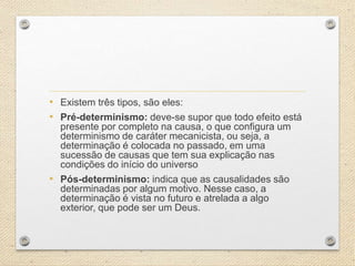 • Existem três tipos, são eles:
• Pré-determinismo: deve-se supor que todo efeito está
presente por completo na causa, o que configura um
determinismo de caráter mecanicista, ou seja, a
determinação é colocada no passado, em uma
sucessão de causas que tem sua explicação nas
condições do início do universo
• Pós-determinismo: indica que as causalidades são
determinadas por algum motivo. Nesse caso, a
determinação é vista no futuro e atrelada a algo
exterior, que pode ser um Deus.
 