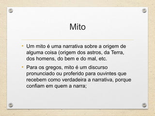 Mito
• Um mito é uma narrativa sobre a origem de
alguma coisa (origem dos astros, da Terra,
dos homens, do bem e do mal, etc.
• Para os gregos, mito é um discurso
pronunciado ou proferido para ouvintes que
recebem como verdadeira a narrativa, porque
confiam em quem a narra;
 