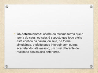 • Co-determinismo: ocorre da mesma forma que a
teoria do caos, ou seja, é suposto que todo efeito
está contido na causa, ou seja, de forma
simultânea, o efeito pode interagir com outros,
acarretando, até mesmo, um nível diferente de
realidade das causas anteriores.
 
